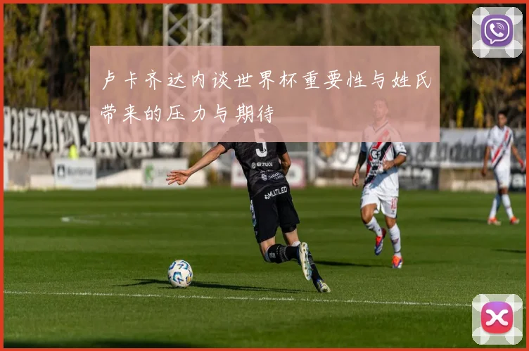 卢卡齐达内谈世界杯重要性与姓氏带来的压力与期待