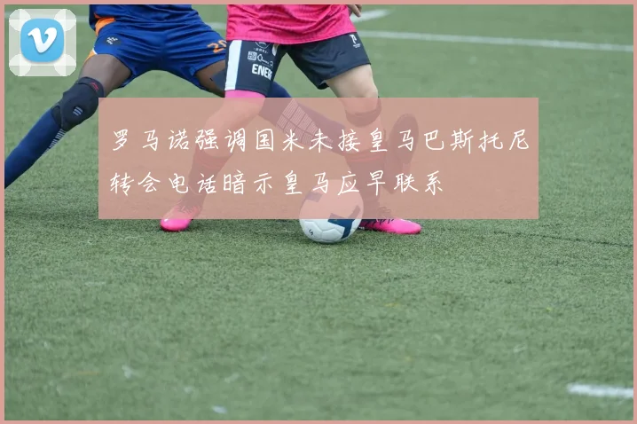 罗马诺强调国米未接皇马巴斯托尼转会电话暗示皇马应早联系