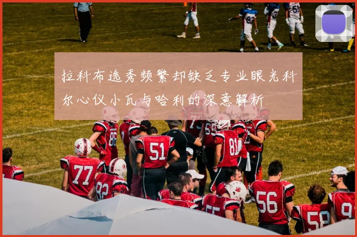 拉科布选秀频繁却缺乏专业眼光科尔心仪小瓦与哈利的深意解析