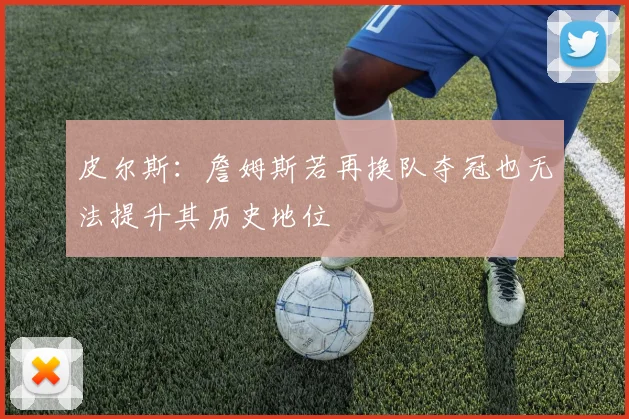 皮尔斯：詹姆斯若再换队夺冠也无法提升其历史地位