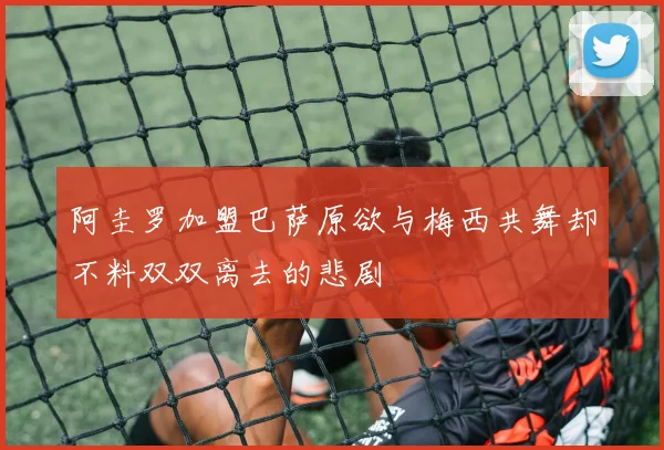 阿圭罗加盟巴萨原欲与梅西共舞却不料双双离去的悲剧