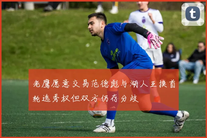 老鹰愿意交易范德彪与湖人互换首轮选秀权但双方仍存分歧