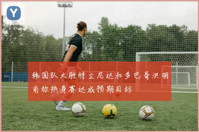 韩国队大胜特立尼达和多巴哥洪明甫称热身赛达成预期目标