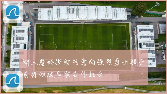 湖人詹姆斯续约意向强烈勇士骑士或将积极争取合作机会