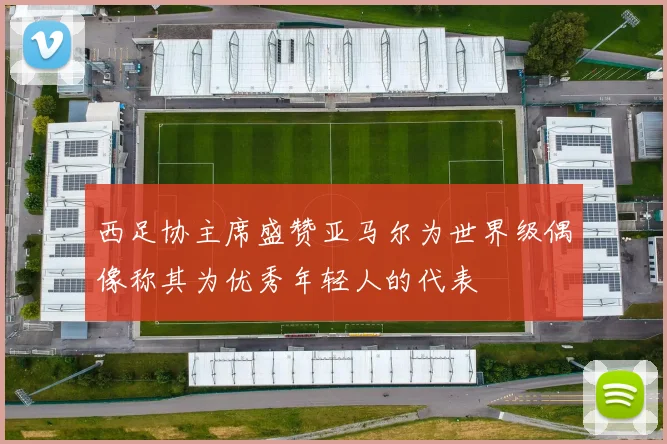 西足协主席盛赞亚马尔为世界级偶像称其为优秀年轻人的代表