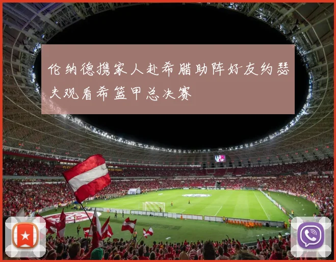 伦纳德携家人赴希腊助阵好友约瑟夫观看希篮甲总决赛