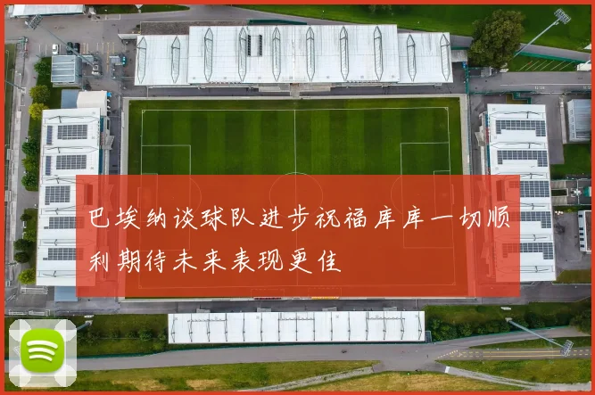 巴埃纳谈球队进步祝福库库一切顺利期待未来表现更佳
